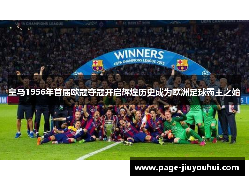 皇马1956年首届欧冠夺冠开启辉煌历史成为欧洲足球霸主之始